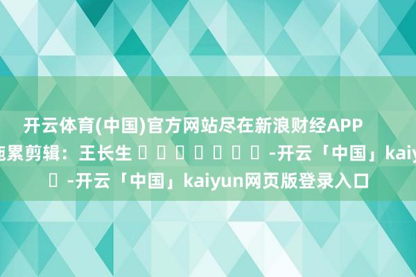 开云体育(中国)官方网站尽在新浪财经APP            						拖累剪辑：王长生 							-开云「中国」kaiyun网页版登录入口