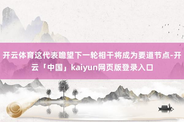 开云体育这代表瞻望下一轮相干将成为要道节点-开云「中国」kaiyun网页版登录入口