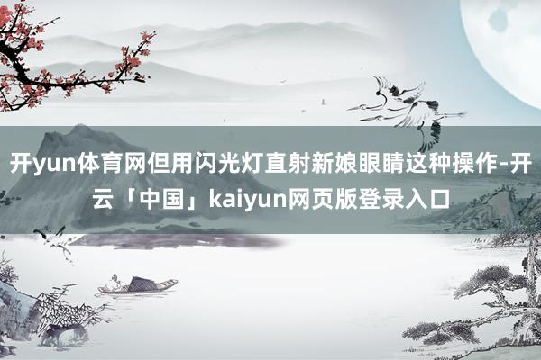 开yun体育网但用闪光灯直射新娘眼睛这种操作-开云「中国」kaiyun网页版登录入口