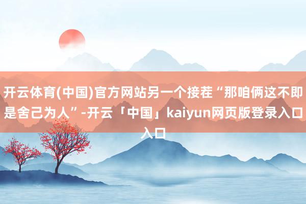 开云体育(中国)官方网站另一个接茬“那咱俩这不即是舍己为人”-开云「中国」kaiyun网页版登录入口