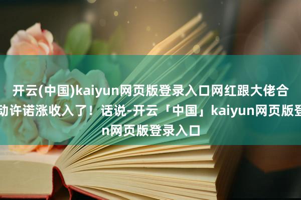 开云(中国)kaiyun网页版登录入口网红跟大佬合影都驱动许诺涨收入了！话说-开云「中国」kaiyun网页版登录入口