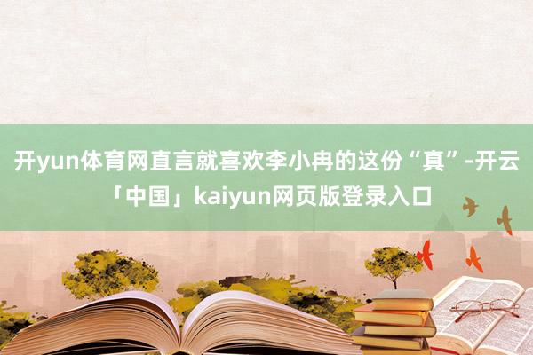 开yun体育网直言就喜欢李小冉的这份“真”-开云「中国」kaiyun网页版登录入口